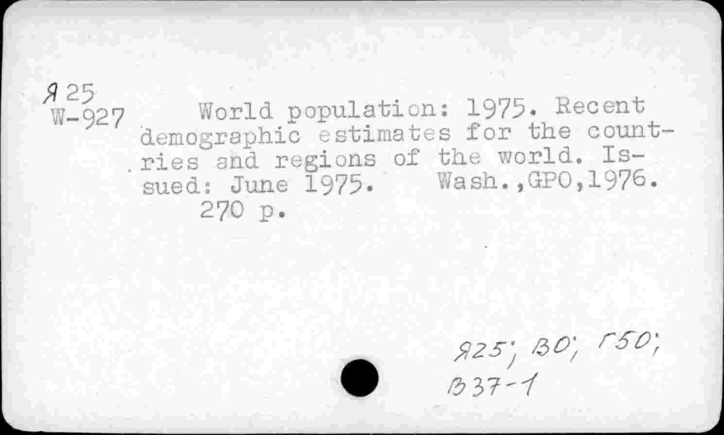 ﻿>?25
w-927
World population: 1975« Recent demographic estimates for the countries and regions of the world. Issued: June 1975. Wash.,GPO,1976.
270 p.